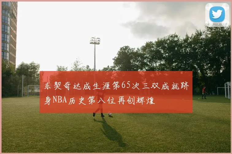 东契奇达成生涯第65次三双成就跻身NBA历史第八位再创辉煌